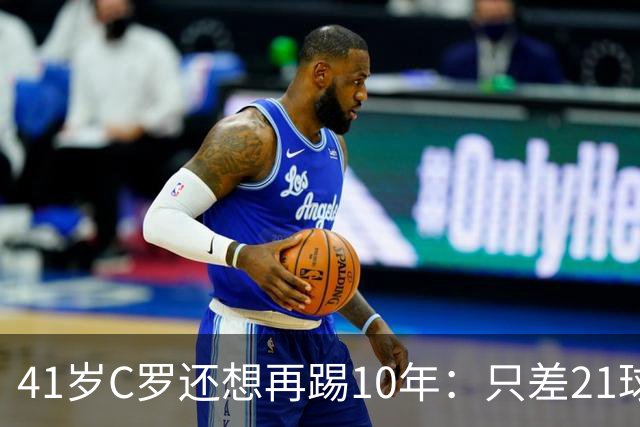 41岁C罗还想再踢10年：只差21球，冲击1000球大关
